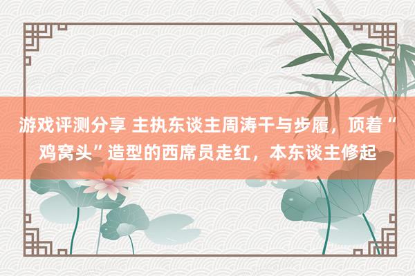 游戏评测分享 主执东谈主周涛干与步履，顶着“鸡窝头”造型的西席员走红，本东谈主修起