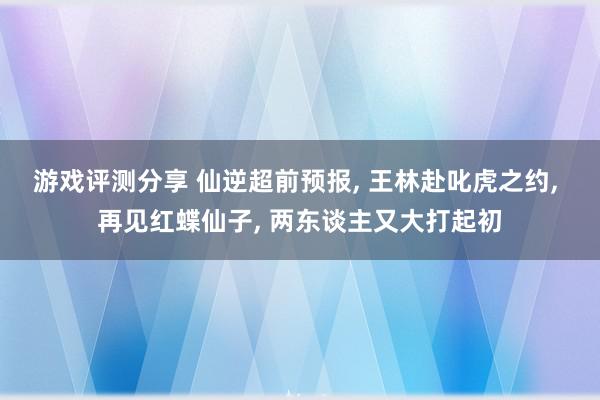 游戏评测分享 仙逆超前预报, 王林赴叱虎之约, 再见红蝶仙子, 两东谈主又大打起初