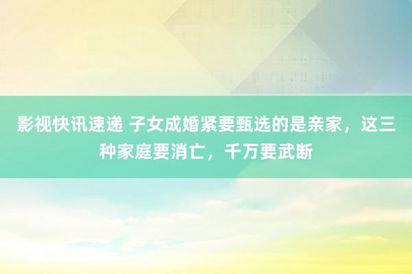 影视快讯速递 子女成婚紧要甄选的是亲家，这三种家庭要消亡，千万要武断