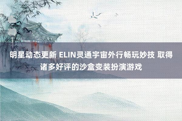 明星动态更新 ELIN灵通宇宙外行畅玩妙技 取得诸多好评的沙盒变装扮演游戏