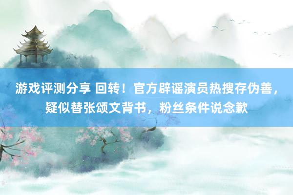 游戏评测分享 回转！官方辟谣演员热搜存伪善，疑似替张颂文背书，粉丝条件说念歉