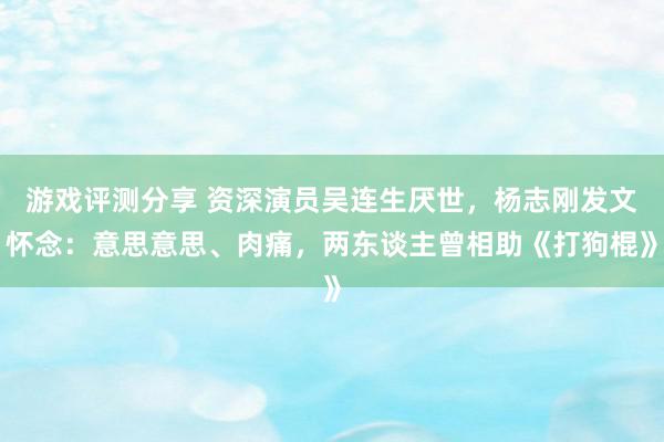 游戏评测分享 资深演员吴连生厌世，杨志刚发文怀念：意思意思、肉痛，两东谈主曾相助《打狗棍》