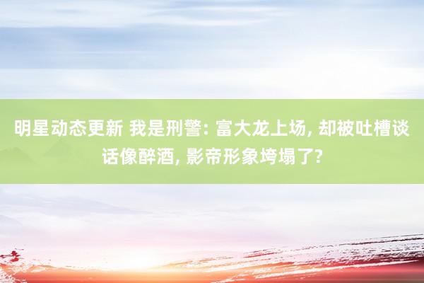 明星动态更新 我是刑警: 富大龙上场, 却被吐槽谈话像醉酒, 影帝形象垮塌了?