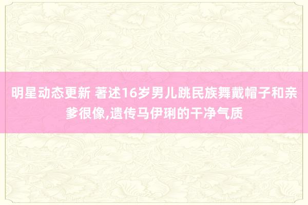 明星动态更新 著述16岁男儿跳民族舞戴帽子和亲爹很像,遗传马伊琍的干净气质