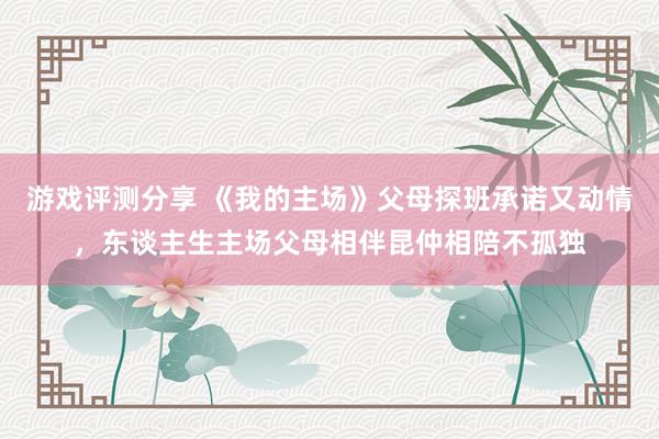 游戏评测分享 《我的主场》父母探班承诺又动情，东谈主生主场父母相伴昆仲相陪不孤独