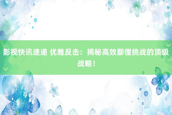 影视快讯速递 优雅反击：揭秘高效鄙俚挑战的顶级战略！