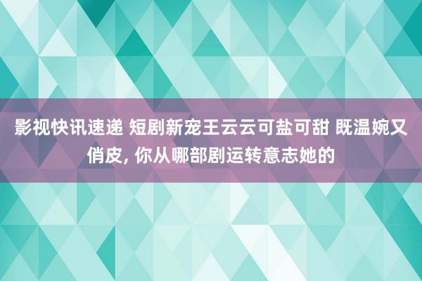 影视快讯速递 短剧新宠王云云可盐可甜 既温婉又俏皮, 你从哪部剧运转意志她的