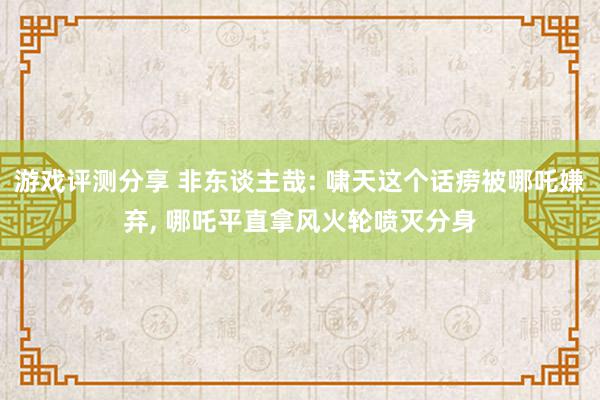 游戏评测分享 非东谈主哉: 啸天这个话痨被哪吒嫌弃, 哪吒平直拿风火轮喷灭分身