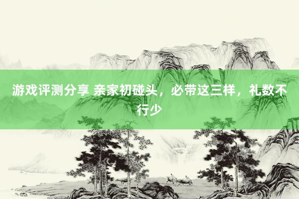 游戏评测分享 亲家初碰头，必带这三样，礼数不行少