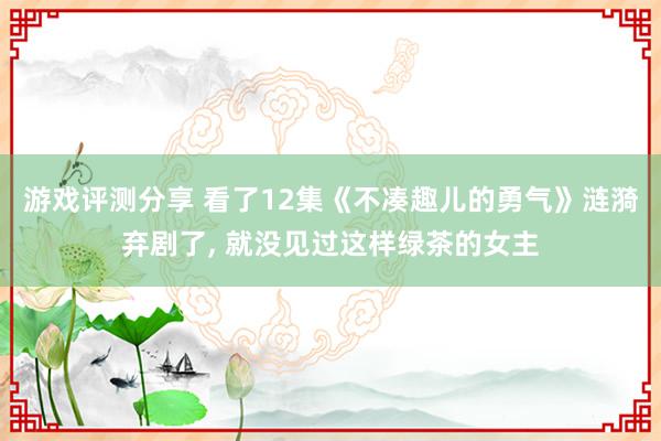 游戏评测分享 看了12集《不凑趣儿的勇气》涟漪弃剧了, 就没见过这样绿茶的女主