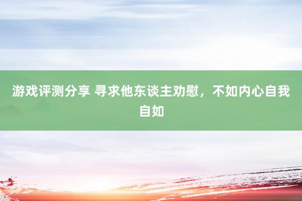 游戏评测分享 寻求他东谈主劝慰，不如内心自我自如