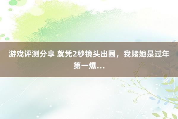 游戏评测分享 就凭2秒镜头出圈，我赌她是过年第一爆…