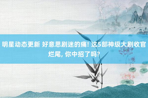 明星动态更新 好意思剧迷的痛! 这5部神级大剧收官烂尾, 你中招了吗?