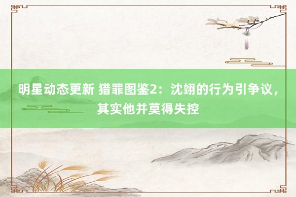 明星动态更新 猎罪图鉴2：沈翊的行为引争议，其实他并莫得失控