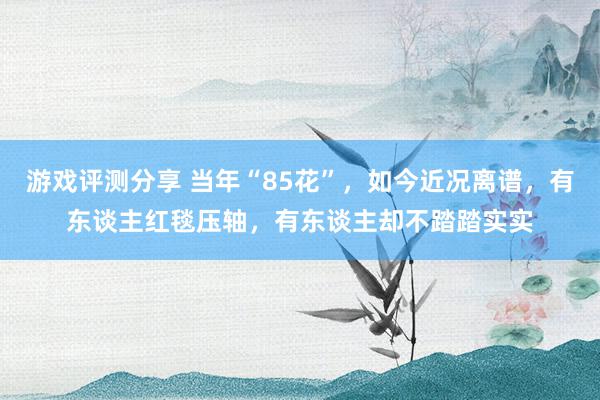 游戏评测分享 当年“85花”，如今近况离谱，有东谈主红毯压轴，有东谈主却不踏踏实实