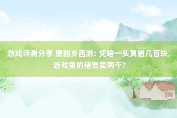 游戏评测分享 黑甜乡西游: 凭啥一头真猪几百块, 游戏里的猪要卖两千?