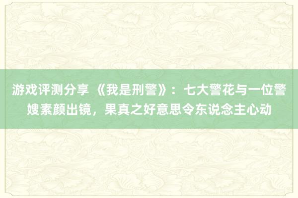 游戏评测分享 《我是刑警》：七大警花与一位警嫂素颜出镜，果真之好意思令东说念主心动