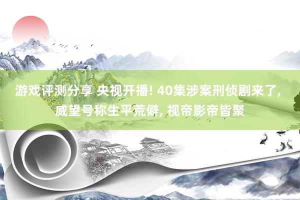 游戏评测分享 央视开播! 40集涉案刑侦剧来了, 威望号称生平荒僻, 视帝影帝皆聚