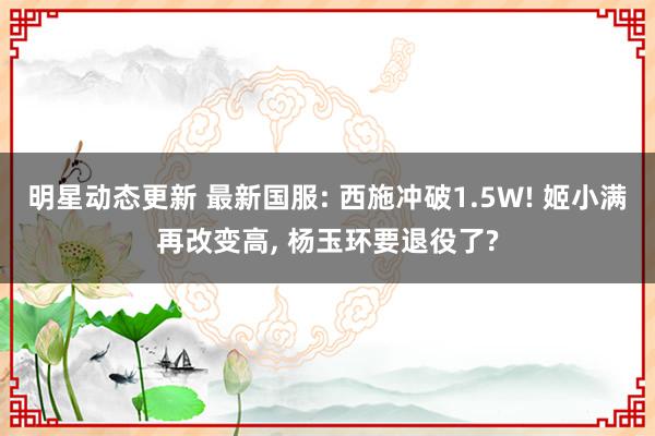 明星动态更新 最新国服: 西施冲破1.5W! 姬小满再改变高, 杨玉环要退役了?