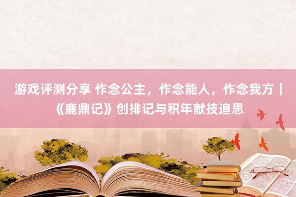 游戏评测分享 作念公主，作念能人，作念我方｜《鹿鼎记》创排记与积年献技追思