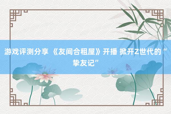 游戏评测分享 《友间合租屋》开播 掀开Z世代的“挚友记”