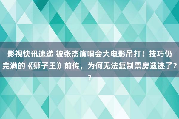 影视快讯速递 被张杰演唱会大电影吊打！技巧仍完满的《狮子王》前传，为何无法复制票房遗迹了？