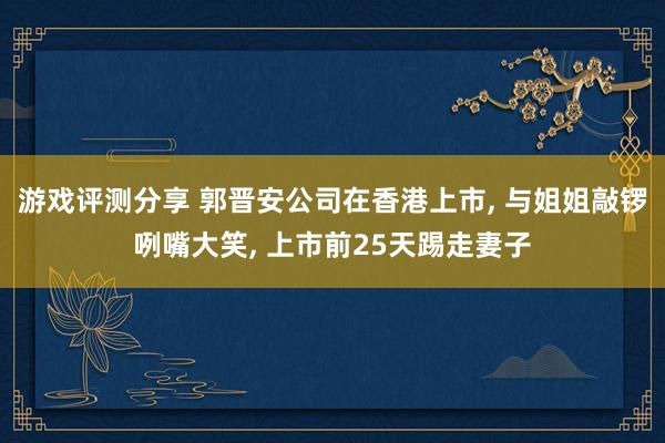 游戏评测分享 郭晋安公司在香港上市, 与姐姐敲锣咧嘴大笑, 上市前25天踢走妻子