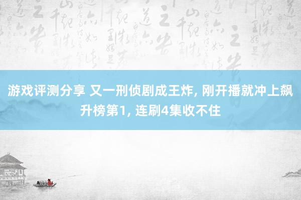 游戏评测分享 又一刑侦剧成王炸, 刚开播就冲上飙升榜第1, 连刷4集收不住