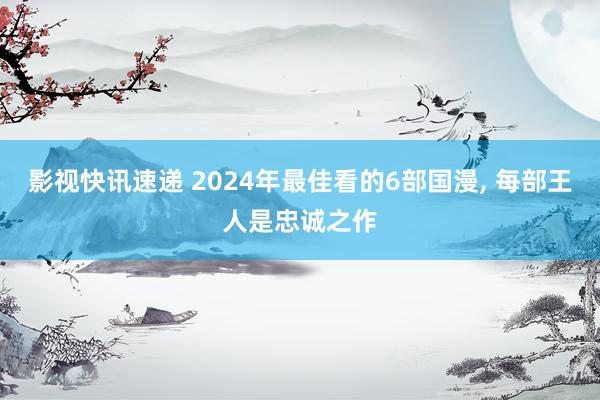 影视快讯速递 2024年最佳看的6部国漫, 每部王人是忠诚之作