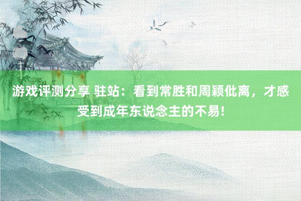 游戏评测分享 驻站：看到常胜和周颖仳离，才感受到成年东说念主的不易!