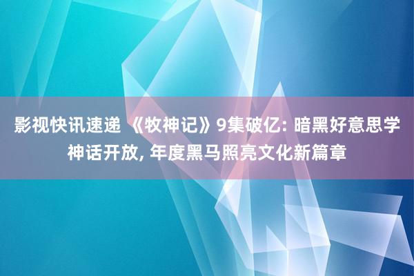 影视快讯速递 《牧神记》9集破亿: 暗黑好意思学神话开放, 年度黑马照亮文化新篇章