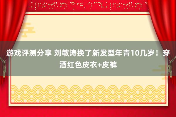 游戏评测分享 刘敏涛换了新发型年青10几岁！穿酒红色皮衣+皮裤