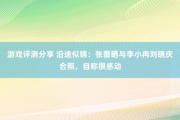 游戏评测分享 沿途似锦：张蔷晒与李小冉刘晓庆合照，自称很感动