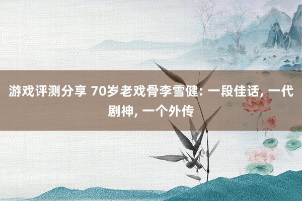 游戏评测分享 70岁老戏骨李雪健: 一段佳话, 一代剧神, 一个外传