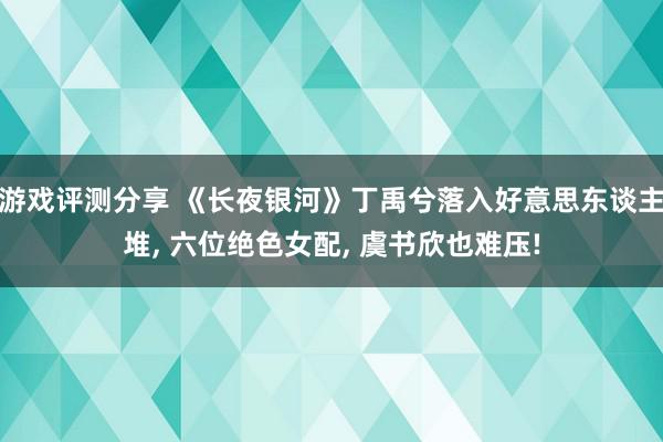 游戏评测分享 《长夜银河》丁禹兮落入好意思东谈主堆, 六位绝色女配, 虞书欣也难压!