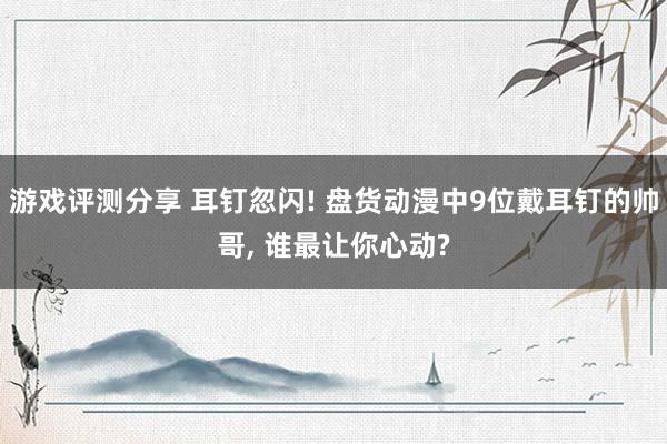 游戏评测分享 耳钉忽闪! 盘货动漫中9位戴耳钉的帅哥, 谁最让你心动?