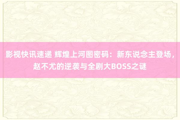 影视快讯速递 辉煌上河图密码：新东说念主登场，赵不尤的逆袭与全剧大BOSS之谜