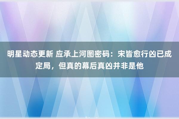 明星动态更新 应承上河图密码：宋皆愈行凶已成定局，但真的幕后真凶并非是他