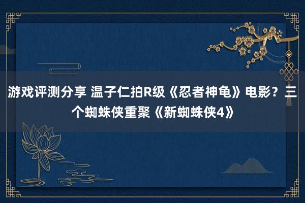 游戏评测分享 温子仁拍R级《忍者神龟》电影？三个蜘蛛侠重聚《新蜘蛛侠4》