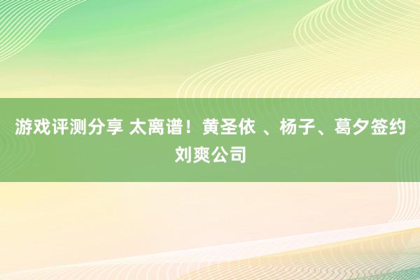 游戏评测分享 太离谱！黄圣依 、杨子、葛夕签约刘爽公司