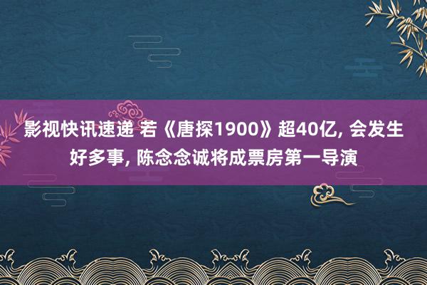 影视快讯速递 若《唐探1900》超40亿, 会发生好多事, 陈念念诚将成票房第一导演