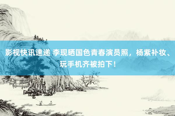 影视快讯速递 李现晒国色青春演员照，杨紫补妆、玩手机齐被拍下！