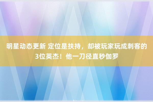 明星动态更新 定位是扶持，却被玩家玩成刺客的3位英杰！他一刀径直秒伽罗