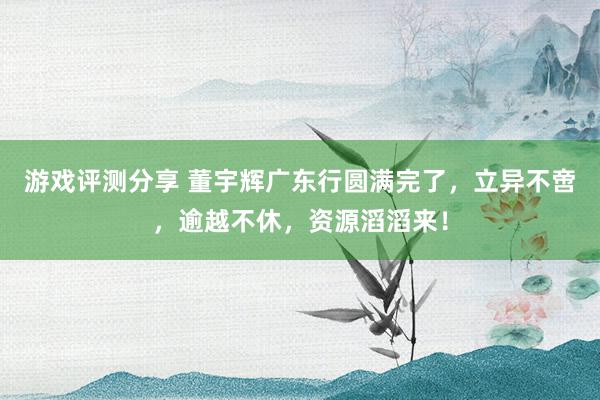 游戏评测分享 董宇辉广东行圆满完了，立异不啻，逾越不休，资源滔滔来！