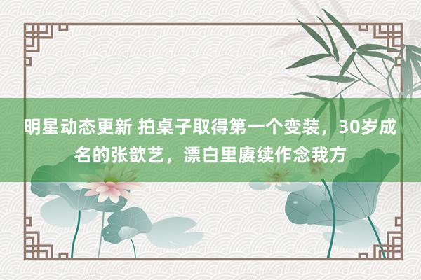 明星动态更新 拍桌子取得第一个变装，30岁成名的张歆艺，漂白里赓续作念我方