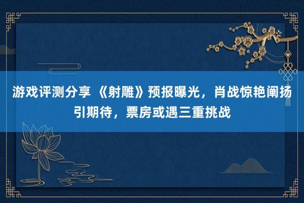 游戏评测分享 《射雕》预报曝光，肖战惊艳阐扬引期待，票房或遇三重挑战