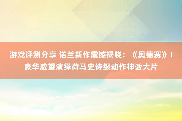 游戏评测分享 诺兰新作震憾揭晓：《奥德赛》！豪华威望演绎荷马史诗级动作神话大片