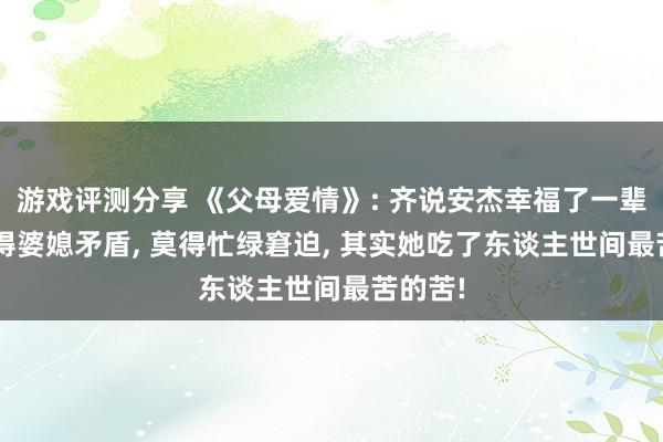 游戏评测分享 《父母爱情》: 齐说安杰幸福了一辈子, 莫得婆媳矛盾, 莫得忙绿窘迫, 其实她吃了东谈主世间最苦的苦!