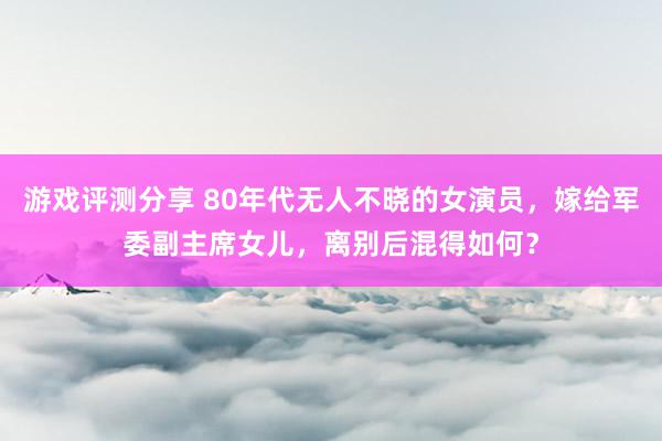 游戏评测分享 80年代无人不晓的女演员，嫁给军委副主席女儿，离别后混得如何？