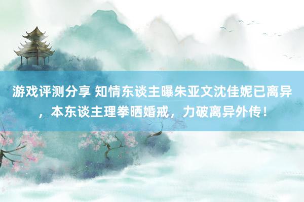 游戏评测分享 知情东谈主曝朱亚文沈佳妮已离异，本东谈主理拳晒婚戒，力破离异外传！